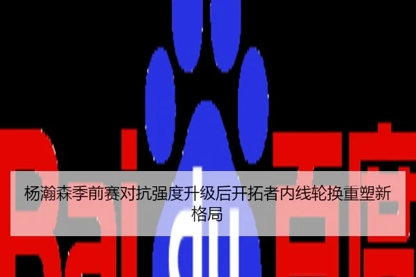 杨瀚森季前赛对抗强度升级后开拓者内线轮换重塑新格局